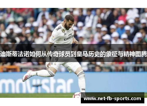 迪斯蒂法诺如何从传奇球员到皇马历史的象征与精神图腾