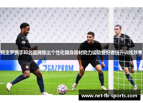 阿圭罗携手知名品牌推出个性化健身器材助力运动爱好者提升训练效果