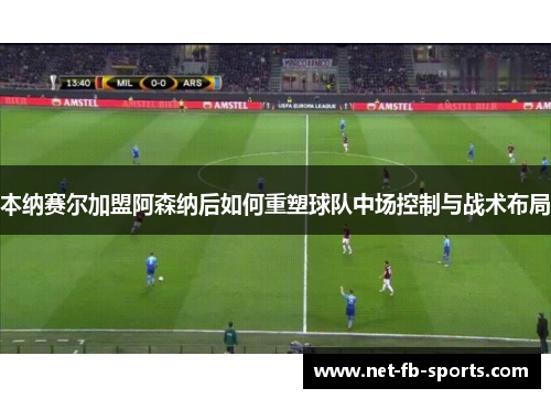 本纳赛尔加盟阿森纳后如何重塑球队中场控制与战术布局